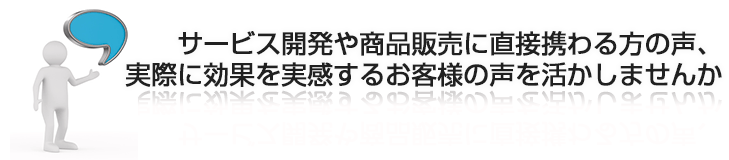 サービス開発や商品販売に直接携わる方の声、実際に効果を実感するお客様の声を活かしませんか