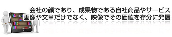 会社の顔であり、成果物である自社商品やサービス画像や文章だけでなく、映像でその価値を存分に発信